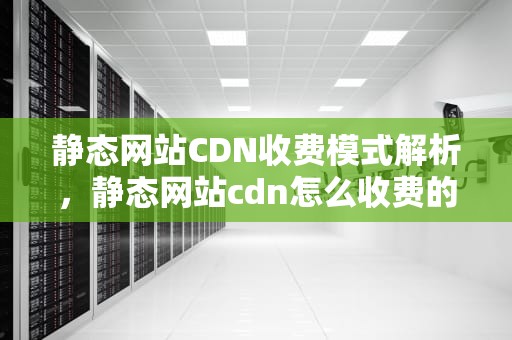 静态网站CDN收费模式解析，静态网站cdn怎么收费的