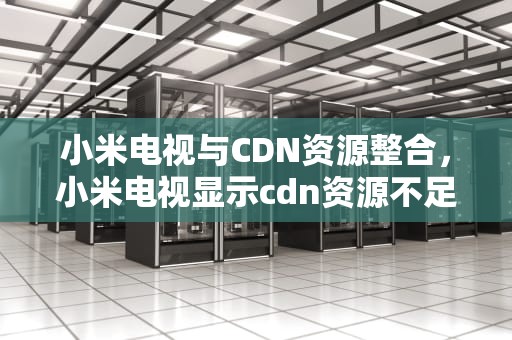 小米电视与CDN资源整合，小米电视显示cdn资源不足