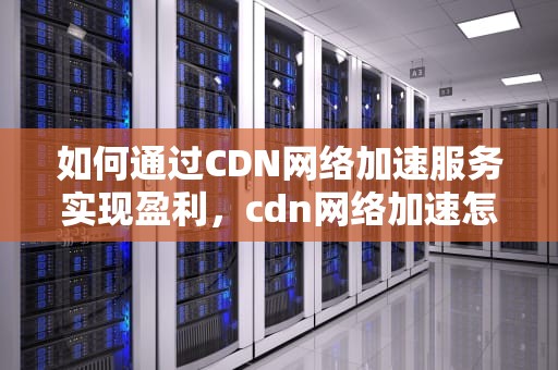 如何通过CDN网络加速服务实现盈利，cdn网络加速怎么挣钱