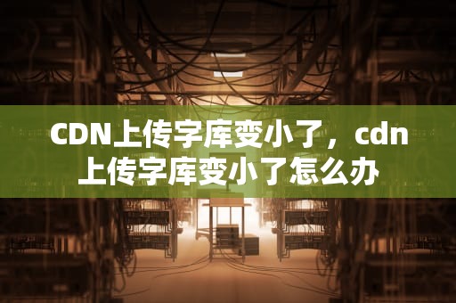 CDN上传字库变小了，cdn上传字库变小了怎么办