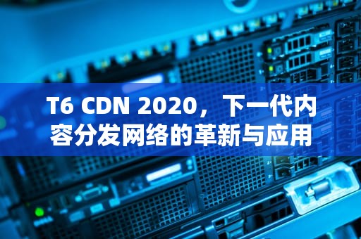 T6 CDN 2020，下一代内容分发网络的革新与应用