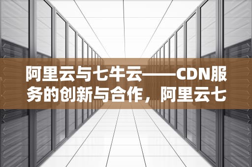 阿里云与七牛云——CDN服务的创新与合作，阿里云七牛云