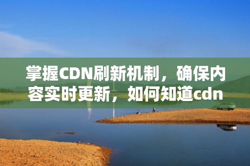 掌握CDN刷新机制，确保内容实时更新，如何知道cdn全部刷新了