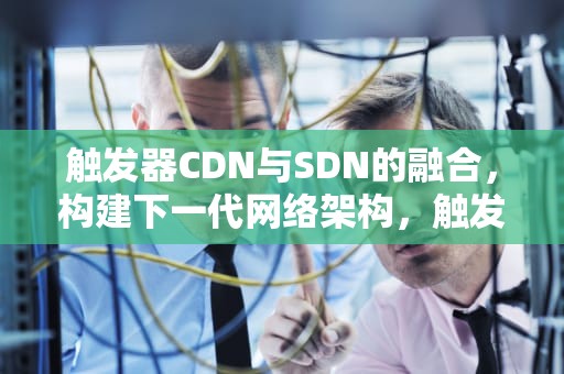 触发器CDN与SDN的融合，构建下一代网络架构，触发器CDN SDN