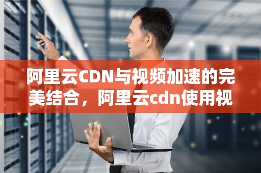 阿里云CDN与视频加速的完美结合，阿里云cdn使用视频教程