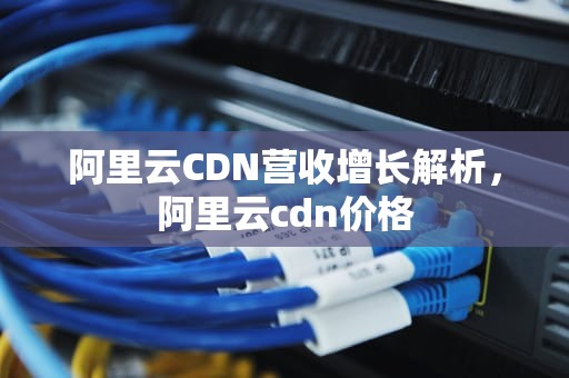 阿里云CDN营收增长解析，阿里云cdn价格