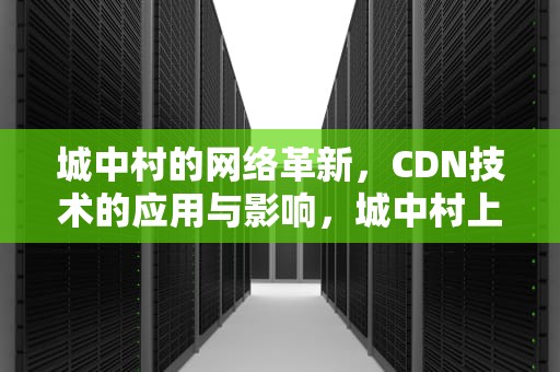 城中村的网络革新，CDN技术的应用与影响，城中村上网
