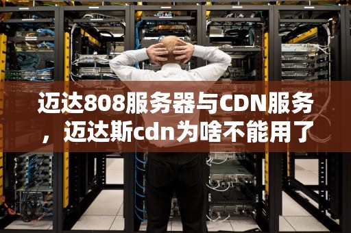 迈达808服务器与CDN服务，迈达斯cdn为啥不能用了