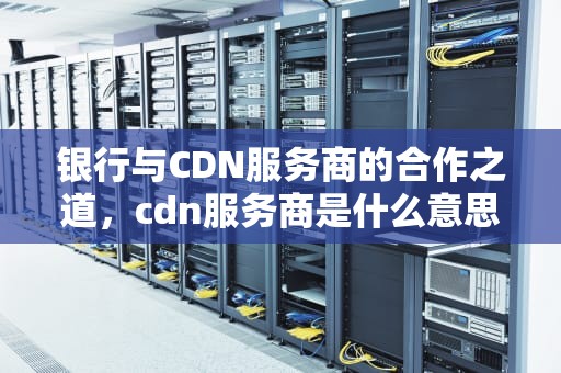 银行与CDN服务商的合作之道，cdn服务商是什么意思