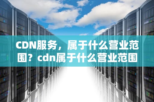 CDN服务，属于什么营业范围？cdn属于什么营业范围的
