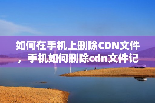 如何在手机上删除CDN文件，手机如何删除cdn文件记录