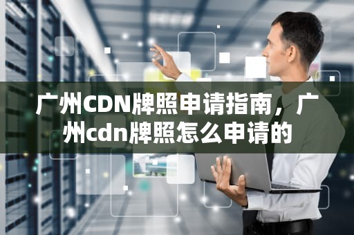 广州CDN牌照申请指南，广州cdn牌照怎么申请的