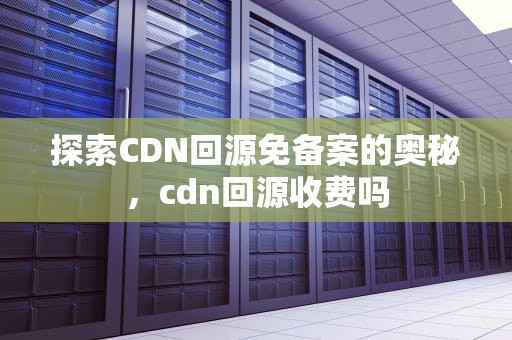 探索CDN回源免备案的奥秘，cdn回源收费吗
