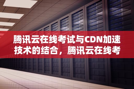 腾讯云在线考试与CDN加速技术的结合，腾讯云在线考试可以看手机吗
