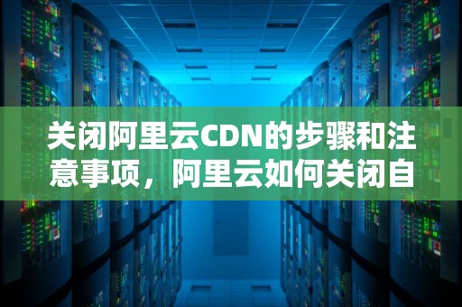 关闭阿里云CDN的步骤和注意事项，阿里云如何关闭自动续费