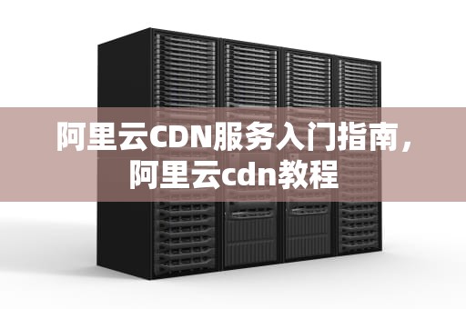 阿里云CDN服务入门指南，阿里云cdn教程