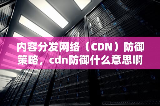 内容分发网络（CDN）防御策略，cdn防御什么意思啊