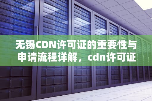 无锡CDN许可证的重要性与申请流程详解，cdn许可证多少钱