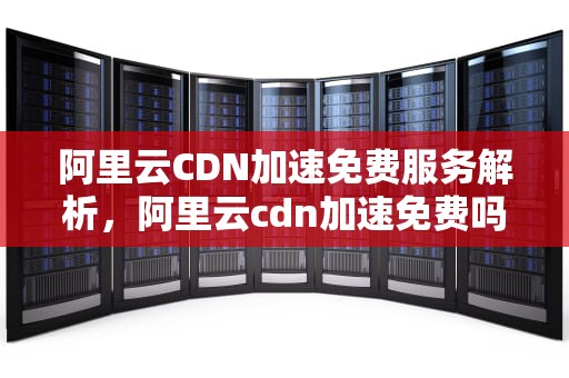 阿里云CDN加速免费服务解析，阿里云cdn加速免费吗