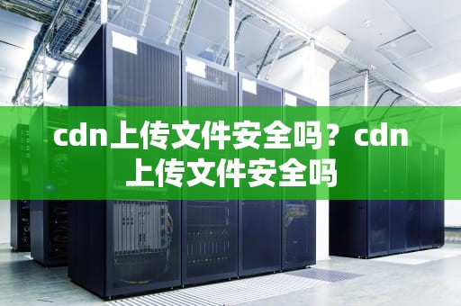 cdn上传文件安全吗？cdn上传文件安全吗