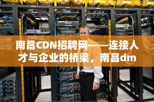 南昌CDN招聘网——连接人才与企业的桥梁，南昌dm招聘