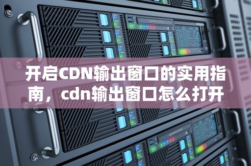开启CDN输出窗口的实用指南，cdn输出窗口怎么打开的