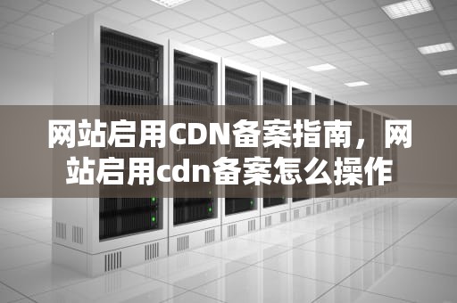 网站启用CDN备案指南，网站启用cdn备案怎么操作