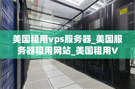 美国租用vps服务器_美国服务器租用网站_美国租用VPS服务器的全面指南