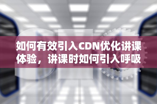 如何有效引入CDN优化讲课体验，讲课时如何引入呼吸衰竭的概念