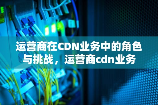 运营商在CDN业务中的角色与挑战，运营商cdn业务