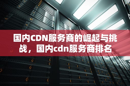 国内CDN服务商的崛起与挑战，国内cdn服务商排名