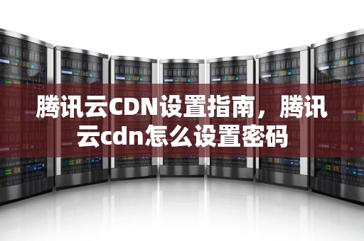 腾讯云CDN设置指南，腾讯云cdn怎么设置密码