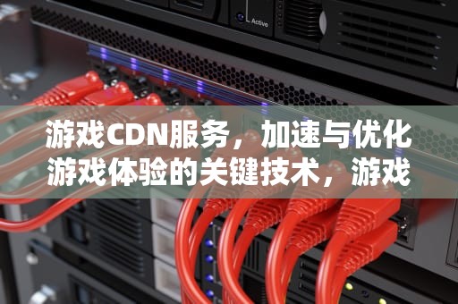 游戏CDN服务，加速与优化游戏体验的关键技术，游戏cdn服务是什么意思