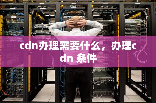 cdn办理需要什么，办理cdn 条件