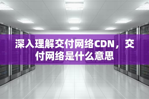 深入理解交付网络CDN，交付网络是什么意思