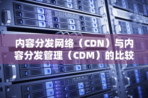 内容分发网络（CDN）与内容分发管理（CDM）的比较，cdn分发是什么意思