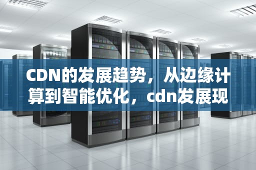CDN的发展趋势，从边缘计算到智能优化，cdn发展现状与前景