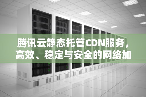 腾讯云静态托管CDN服务，高效、稳定与安全的网络加速解决方案，腾讯云静态托管怎么样