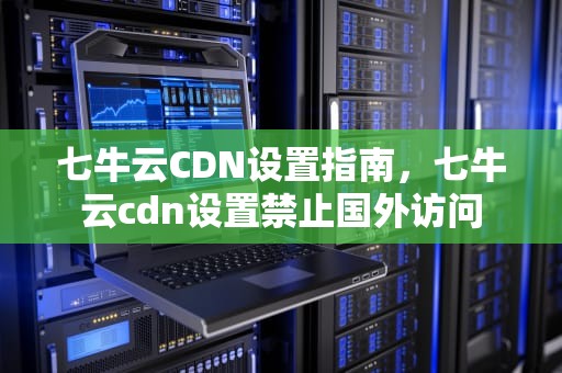 七牛云CDN设置指南，七牛云cdn设置禁止国外访问