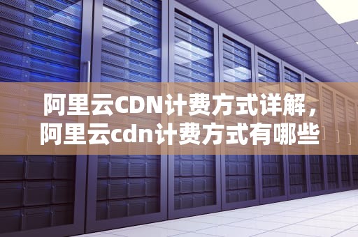 阿里云CDN计费方式详解，阿里云cdn计费方式有哪些