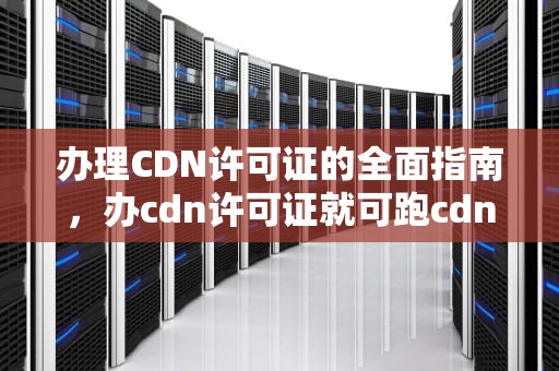 办理CDN许可证的全面指南，办cdn许可证就可跑cdn了吗