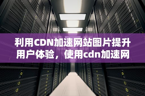 利用CDN加速网站图片提升用户体验，使用cdn加速网站图片错误