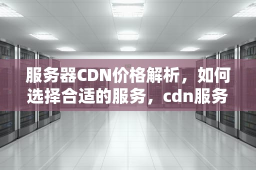 服务器CDN价格解析，如何选择合适的服务，cdn服务器多少钱