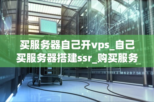 买服务器自己开vps_自己买服务器搭建ssr_购买服务器自建VPS的全面指南