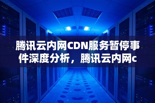 腾讯云内网CDN服务暂停事件深度分析，腾讯云内网cdn停了怎么办