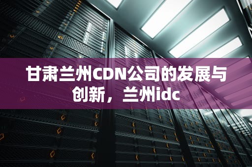甘肃兰州CDN公司的发展与创新，兰州idc
