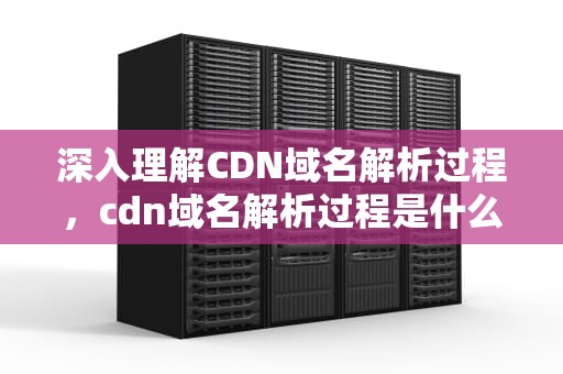 深入理解CDN域名解析过程，cdn域名解析过程是什么