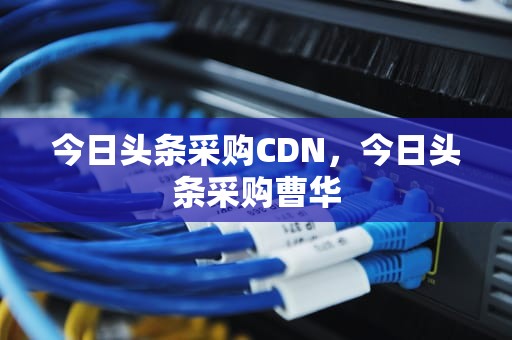今日头条采购CDN，今日头条采购曹华