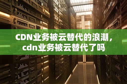 CDN业务被云替代的浪潮，cdn业务被云替代了吗