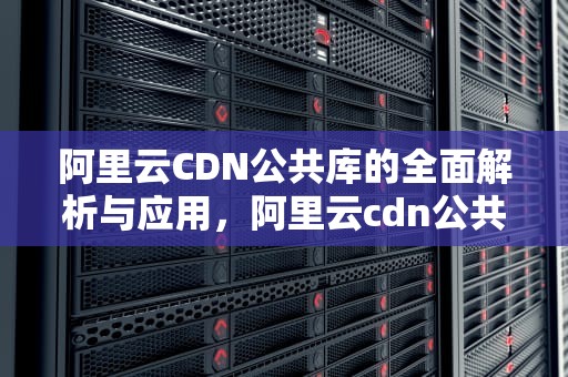 阿里云CDN公共库的全面解析与应用，阿里云cdn公共库是什么